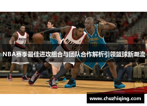 NBA赛季最佳进攻组合与团队合作解析引领篮球新潮流